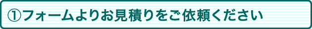 ①フォームよりお見積りをご依頼ください