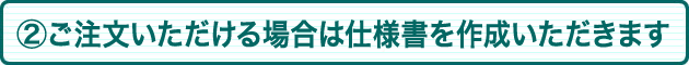 ②ご注文いただける場合は仕様書を作成いただきます