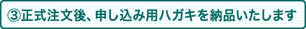 ③正式注文後、申込用ハガキを納品いたします