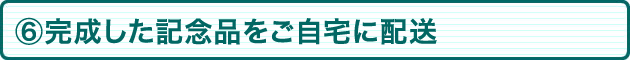 ⑥作成した記念品をご自宅に配送