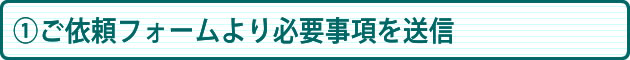 ①ご依頼フォームより必要事項を送信