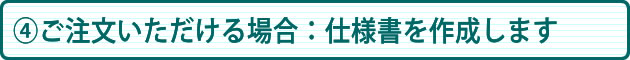 ④ご注文いただける場合:仕様書を作成いたします